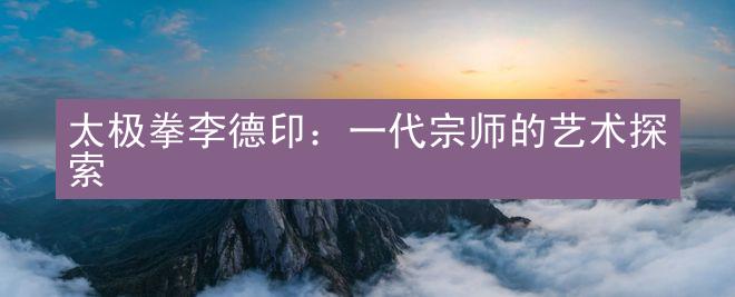 太极拳李德印：一代宗师的艺术探索