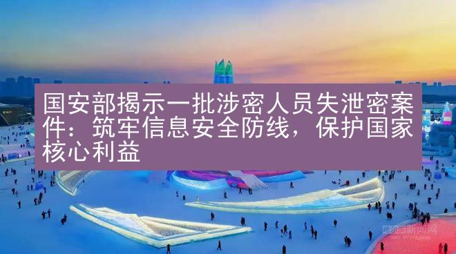 国安部揭示一批涉密人员失泄密案件：筑牢信息安全防线，保护国家核心利益