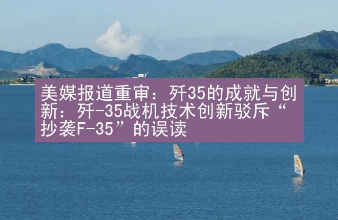 美媒报道重审：歼35的成就与创新：歼-35战机技术创新驳斥“抄袭F-35”的误读