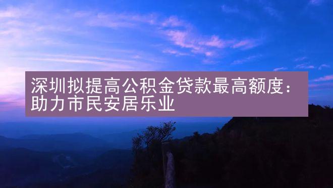 深圳拟提高公积金贷款最高额度：助力市民安居乐业