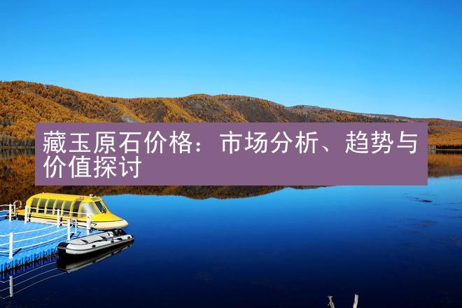 藏玉原石价格：市场分析、趋势与价值探讨