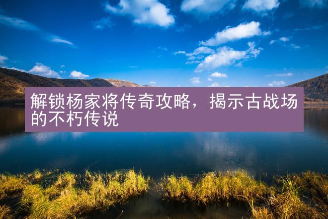 解锁杨家将传奇攻略，揭示古战场的不朽传说