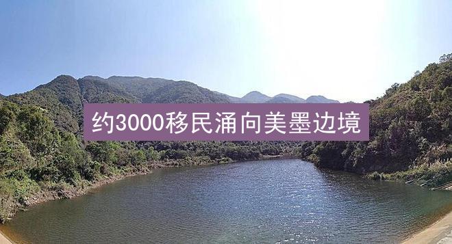 约3000移民涌向美墨边境