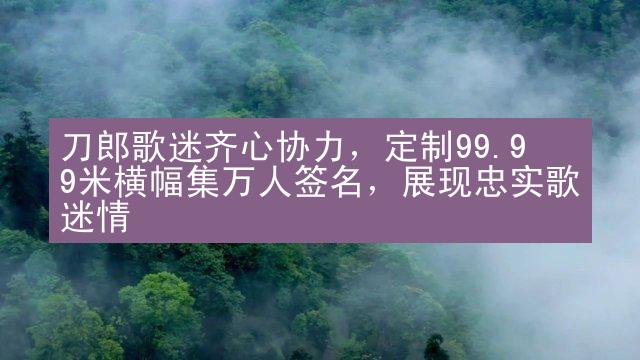 刀郎歌迷齐心协力，定制99.99米横幅集万人签名，展现忠实歌迷情