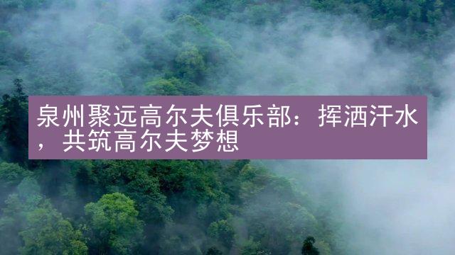 泉州聚远高尔夫俱乐部：挥洒汗水，共筑高尔夫梦想