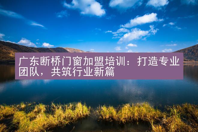 广东断桥门窗加盟培训：打造专业团队，共筑行业新篇