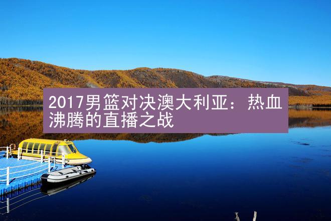 2017男篮对决澳大利亚：热血沸腾的直播之战