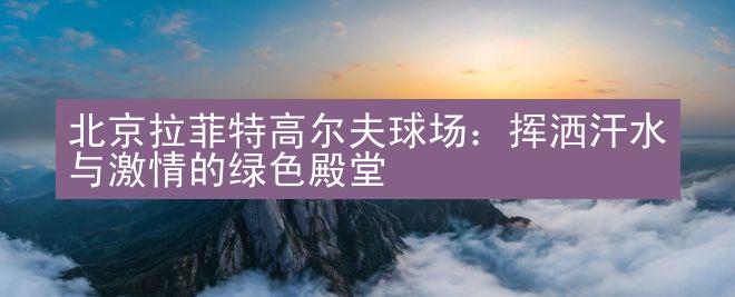 北京拉菲特高尔夫球场：挥洒汗水与激情的绿色殿堂