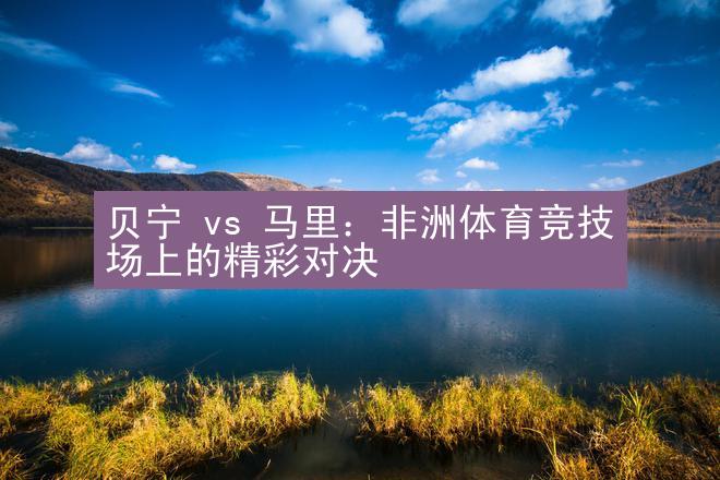 贝宁 vs 马里：非洲体育竞技场上的精彩对决