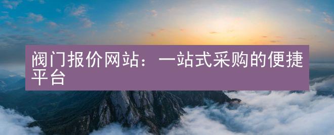 阀门报价网站：一站式采购的便捷平台