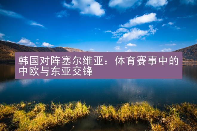 韩国对阵塞尔维亚：体育赛事中的中欧与东亚交锋